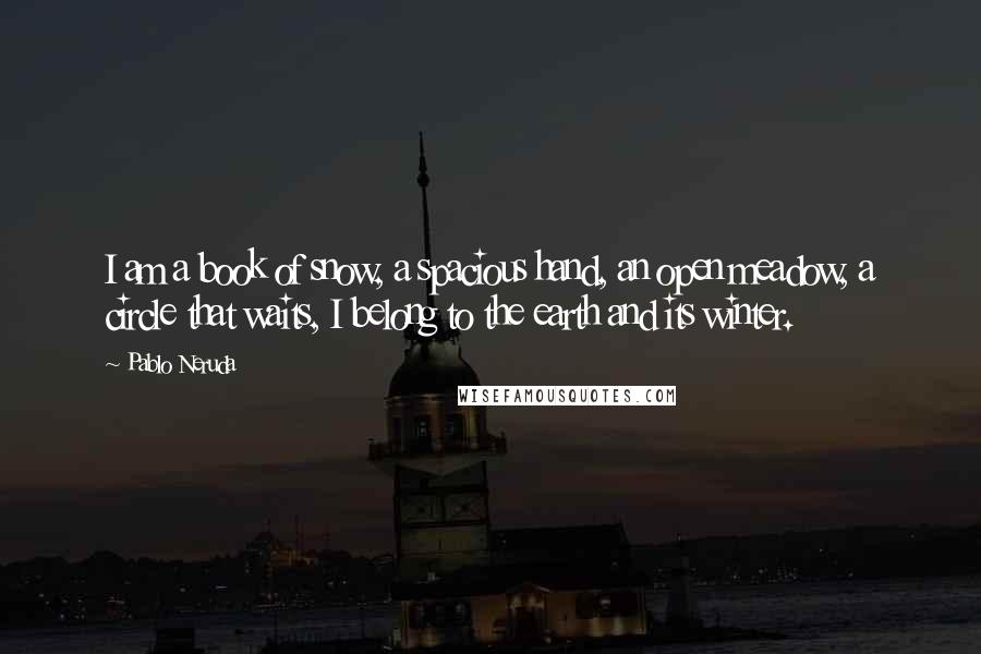 Pablo Neruda Quotes: I am a book of snow, a spacious hand, an open meadow, a circle that waits, I belong to the earth and its winter.