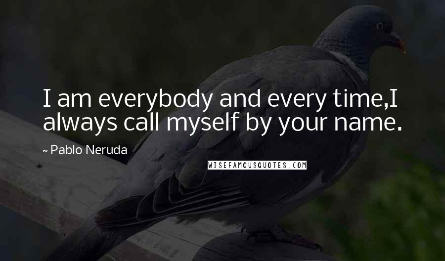 Pablo Neruda Quotes: I am everybody and every time,I always call myself by your name.