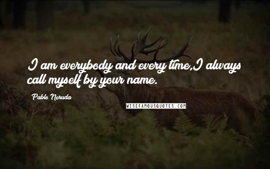 Pablo Neruda Quotes: I am everybody and every time,I always call myself by your name.