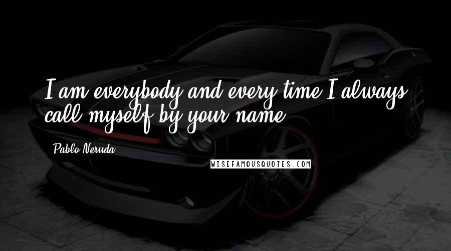 Pablo Neruda Quotes: I am everybody and every time,I always call myself by your name.