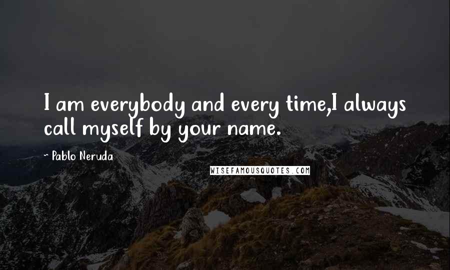 Pablo Neruda Quotes: I am everybody and every time,I always call myself by your name.