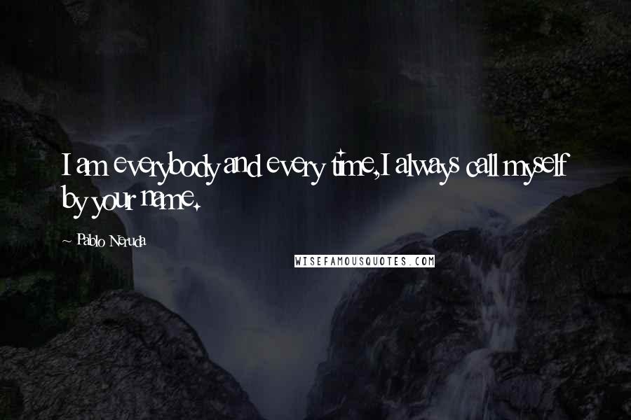 Pablo Neruda Quotes: I am everybody and every time,I always call myself by your name.