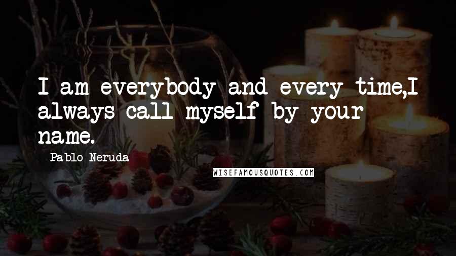 Pablo Neruda Quotes: I am everybody and every time,I always call myself by your name.