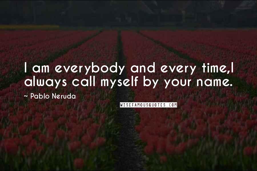 Pablo Neruda Quotes: I am everybody and every time,I always call myself by your name.