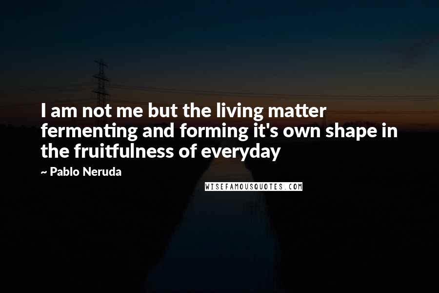 Pablo Neruda Quotes: I am not me but the living matter fermenting and forming it's own shape in the fruitfulness of everyday