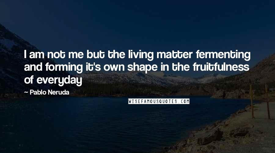 Pablo Neruda Quotes: I am not me but the living matter fermenting and forming it's own shape in the fruitfulness of everyday