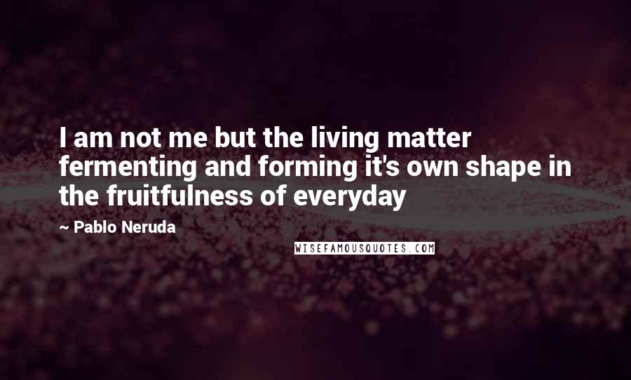 Pablo Neruda Quotes: I am not me but the living matter fermenting and forming it's own shape in the fruitfulness of everyday