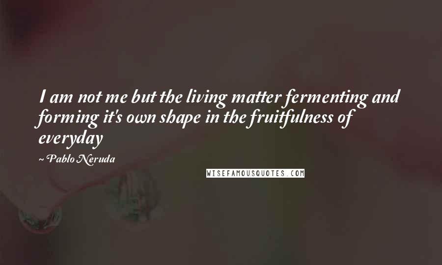 Pablo Neruda Quotes: I am not me but the living matter fermenting and forming it's own shape in the fruitfulness of everyday