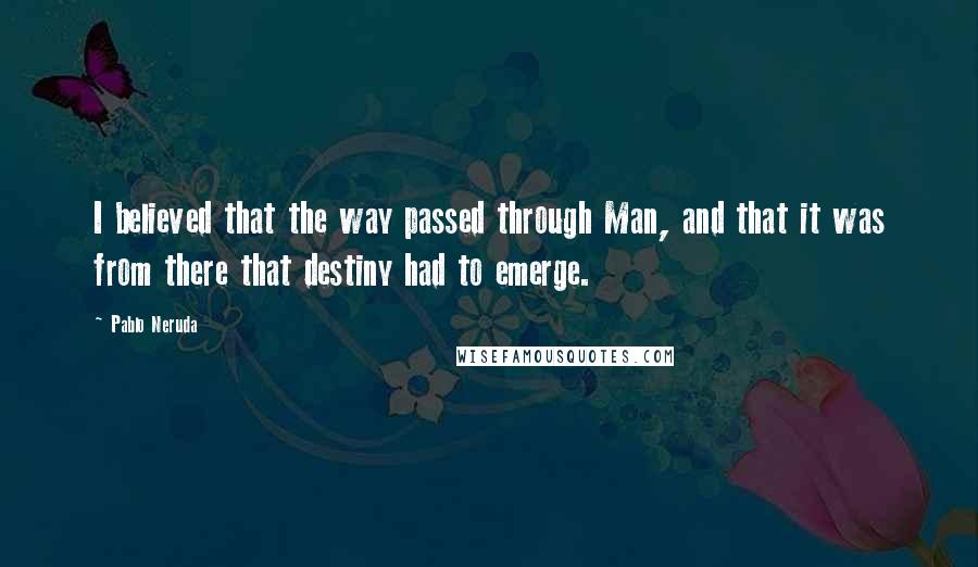 Pablo Neruda Quotes: I believed that the way passed through Man, and that it was from there that destiny had to emerge.