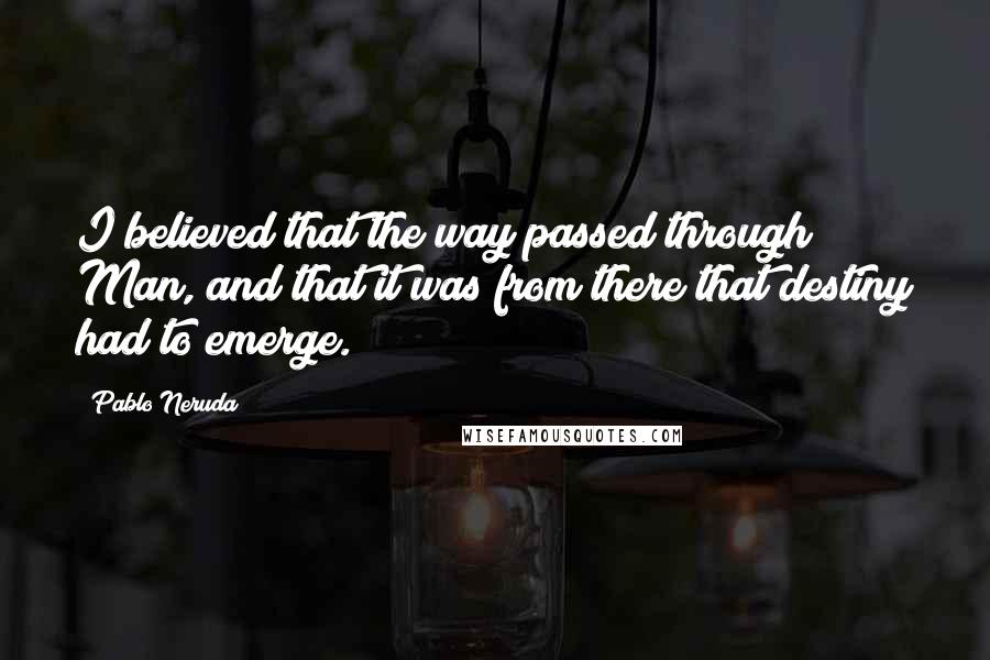 Pablo Neruda Quotes: I believed that the way passed through Man, and that it was from there that destiny had to emerge.