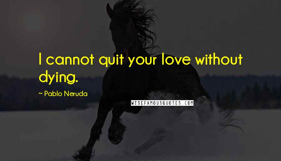 Pablo Neruda Quotes: I cannot quit your love without dying.