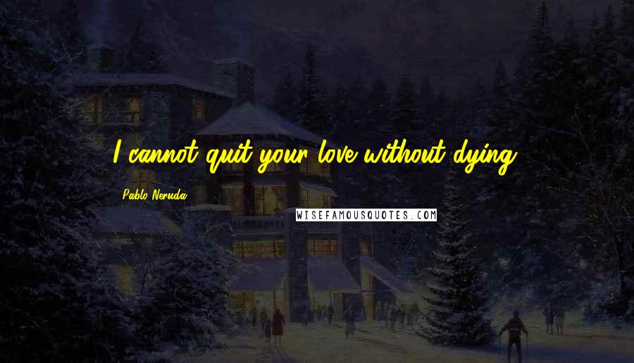 Pablo Neruda Quotes: I cannot quit your love without dying.