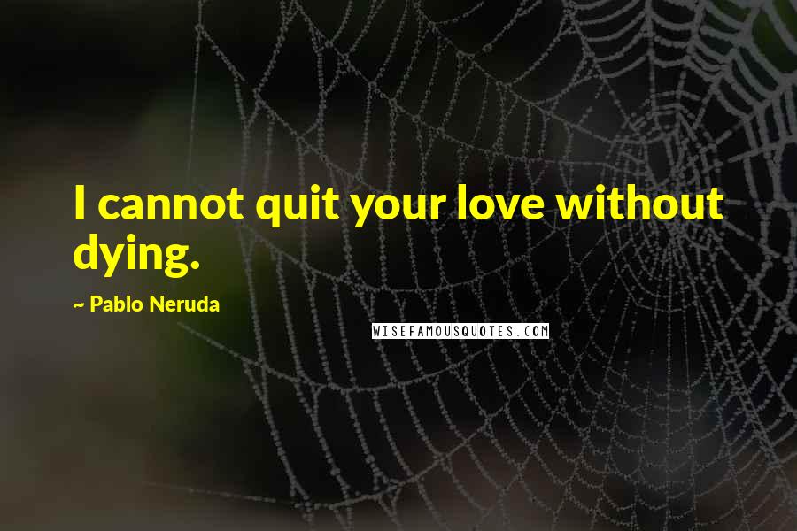 Pablo Neruda Quotes: I cannot quit your love without dying.