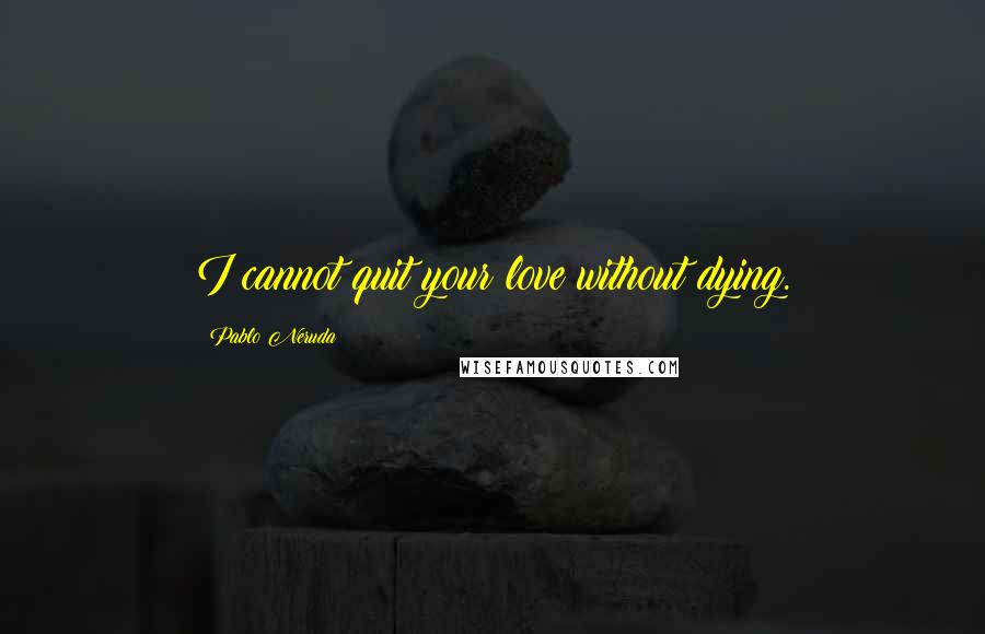 Pablo Neruda Quotes: I cannot quit your love without dying.