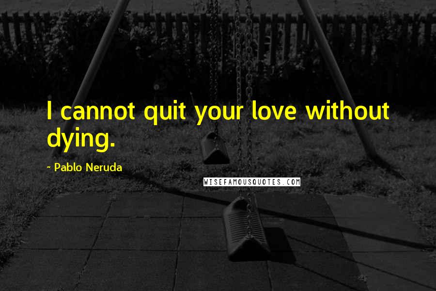 Pablo Neruda Quotes: I cannot quit your love without dying.