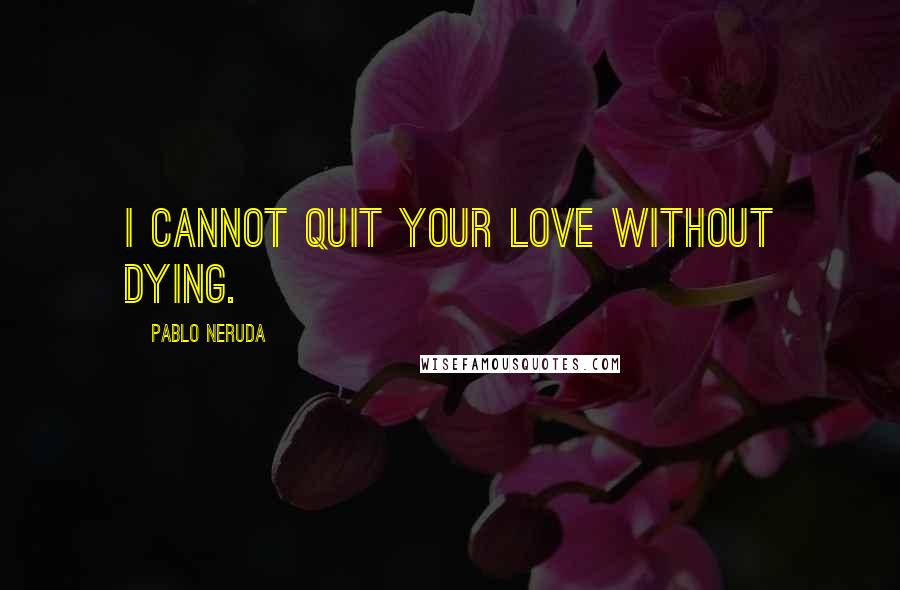 Pablo Neruda Quotes: I cannot quit your love without dying.