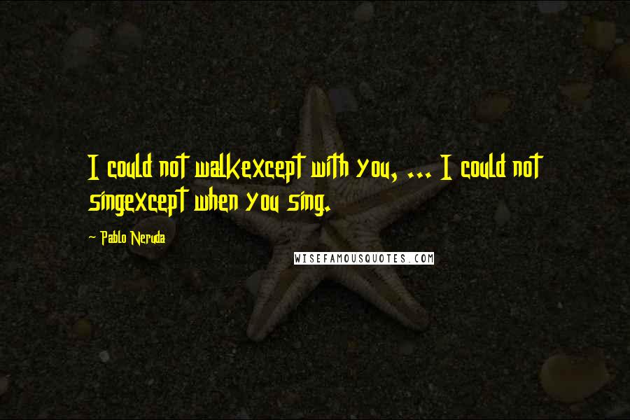 Pablo Neruda Quotes: I could not walkexcept with you, ... I could not singexcept when you sing.