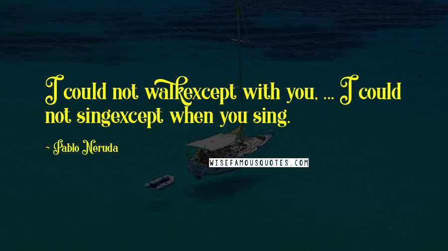 Pablo Neruda Quotes: I could not walkexcept with you, ... I could not singexcept when you sing.