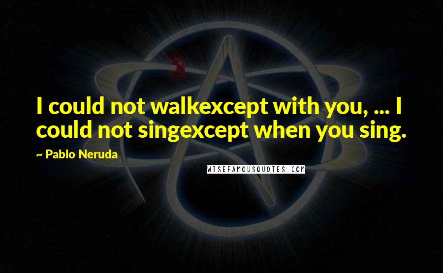 Pablo Neruda Quotes: I could not walkexcept with you, ... I could not singexcept when you sing.