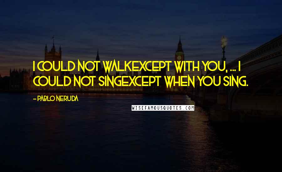 Pablo Neruda Quotes: I could not walkexcept with you, ... I could not singexcept when you sing.