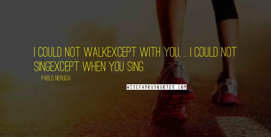 Pablo Neruda Quotes: I could not walkexcept with you, ... I could not singexcept when you sing.