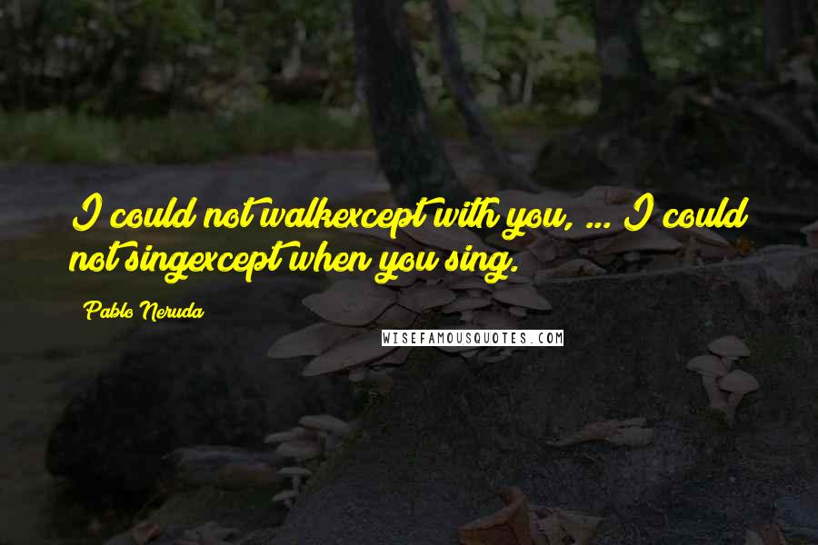 Pablo Neruda Quotes: I could not walkexcept with you, ... I could not singexcept when you sing.