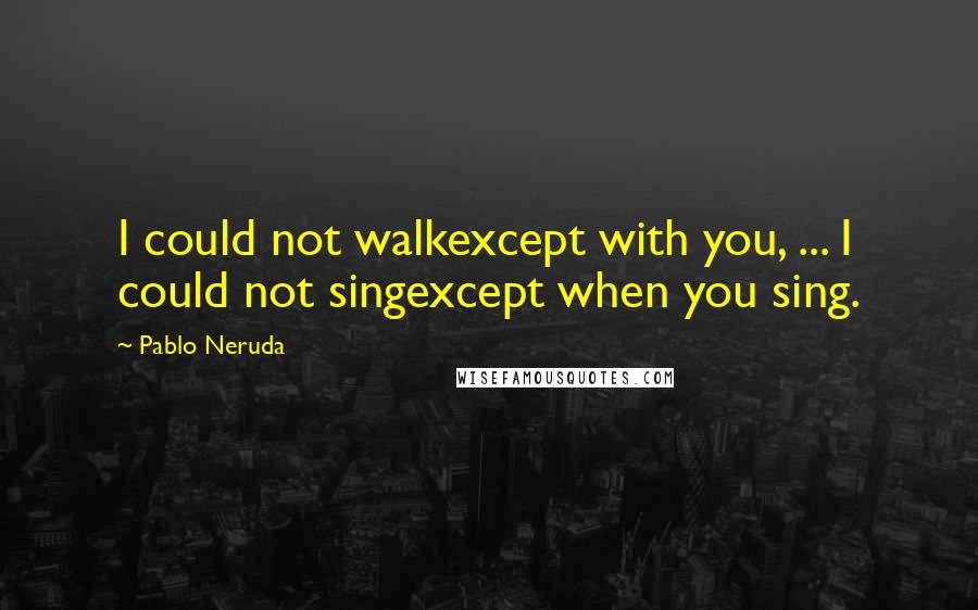 Pablo Neruda Quotes: I could not walkexcept with you, ... I could not singexcept when you sing.