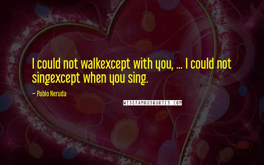 Pablo Neruda Quotes: I could not walkexcept with you, ... I could not singexcept when you sing.