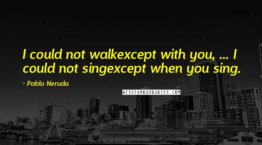 Pablo Neruda Quotes: I could not walkexcept with you, ... I could not singexcept when you sing.