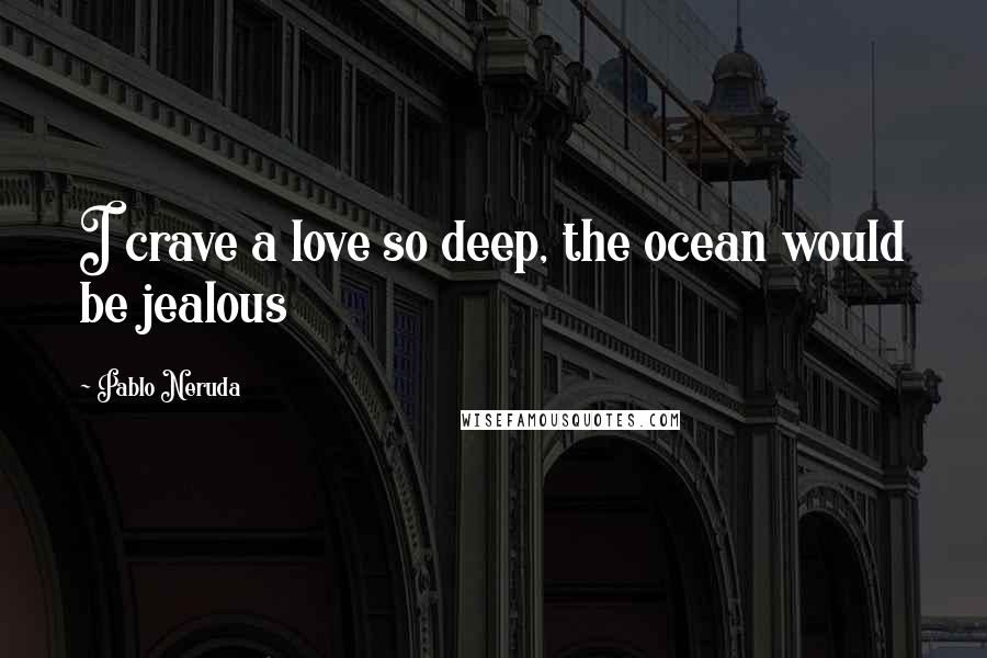 Pablo Neruda Quotes: I crave a love so deep, the ocean would be jealous