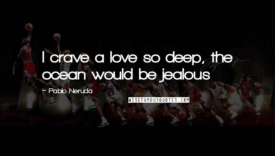 Pablo Neruda Quotes: I crave a love so deep, the ocean would be jealous
