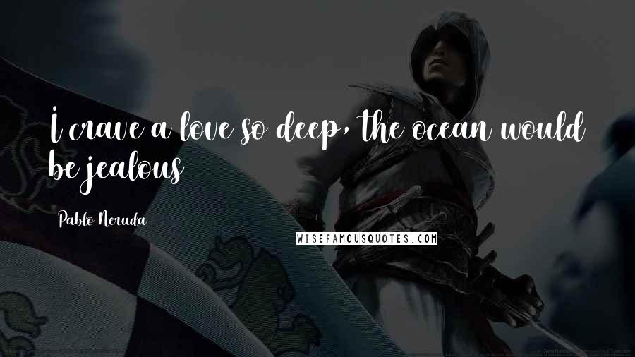 Pablo Neruda Quotes: I crave a love so deep, the ocean would be jealous