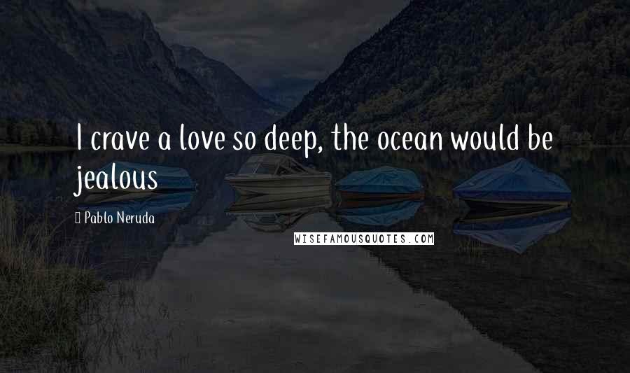 Pablo Neruda Quotes: I crave a love so deep, the ocean would be jealous