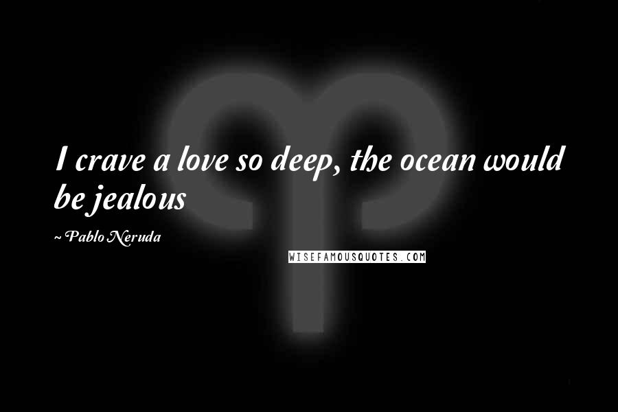 Pablo Neruda Quotes: I crave a love so deep, the ocean would be jealous