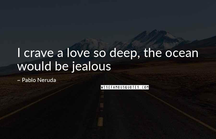 Pablo Neruda Quotes: I crave a love so deep, the ocean would be jealous