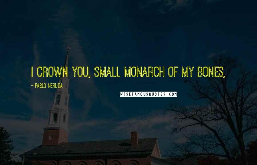 Pablo Neruda Quotes: I crown you, small monarch of my bones,