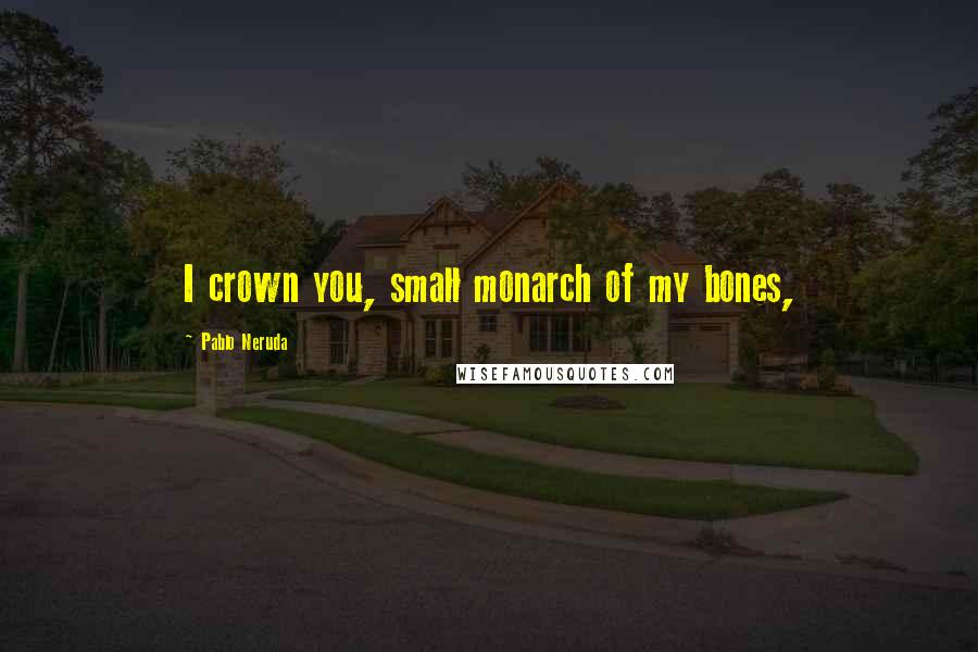 Pablo Neruda Quotes: I crown you, small monarch of my bones,