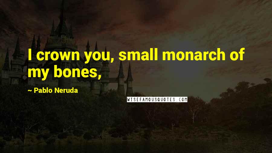 Pablo Neruda Quotes: I crown you, small monarch of my bones,