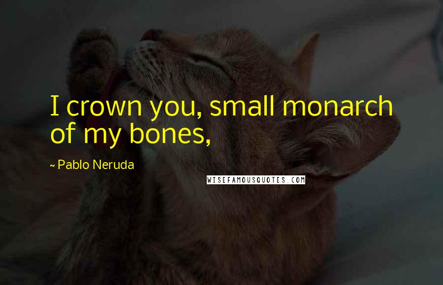 Pablo Neruda Quotes: I crown you, small monarch of my bones,