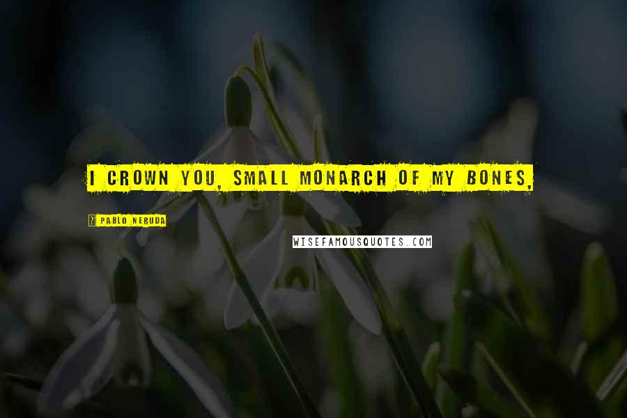 Pablo Neruda Quotes: I crown you, small monarch of my bones,