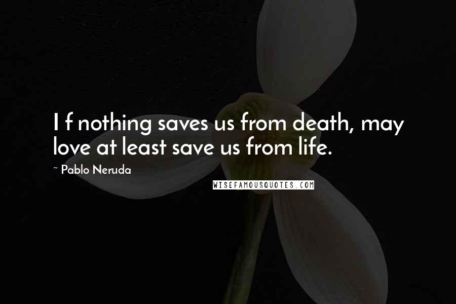 Pablo Neruda Quotes: I f nothing saves us from death, may love at least save us from life.