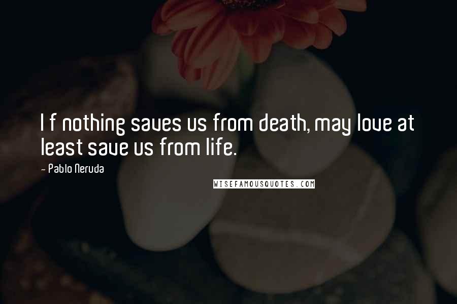 Pablo Neruda Quotes: I f nothing saves us from death, may love at least save us from life.