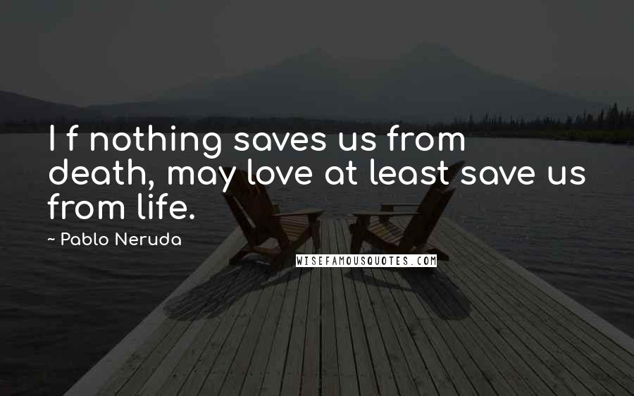 Pablo Neruda Quotes: I f nothing saves us from death, may love at least save us from life.