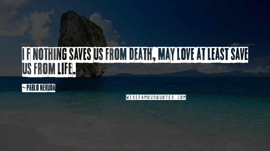 Pablo Neruda Quotes: I f nothing saves us from death, may love at least save us from life.