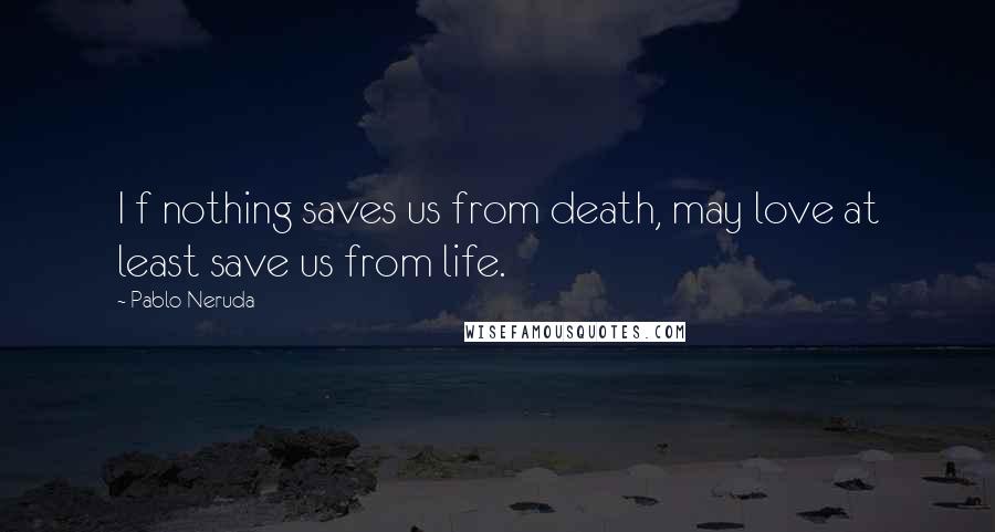 Pablo Neruda Quotes: I f nothing saves us from death, may love at least save us from life.