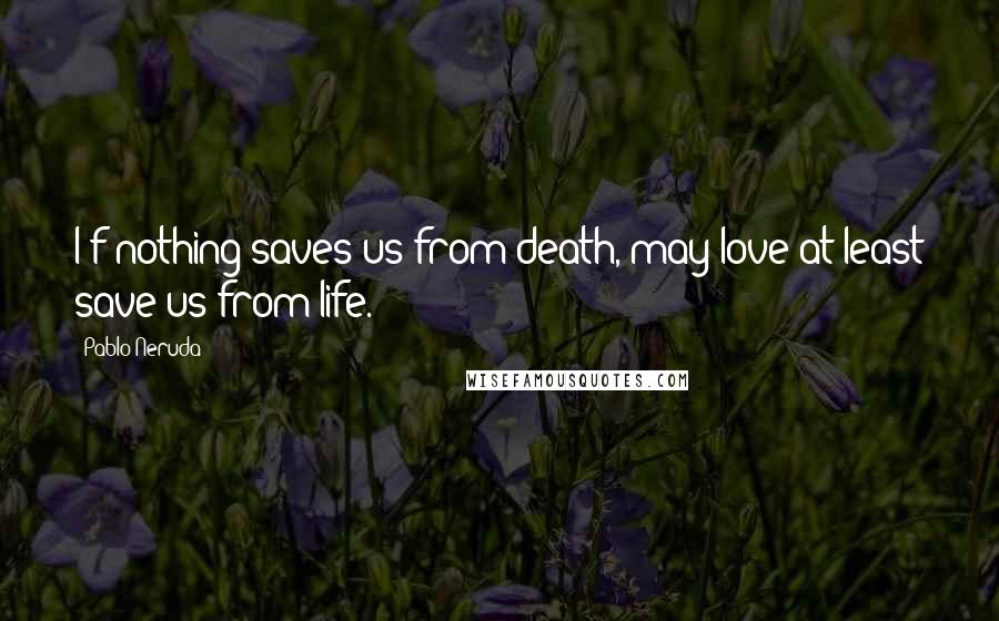 Pablo Neruda Quotes: I f nothing saves us from death, may love at least save us from life.