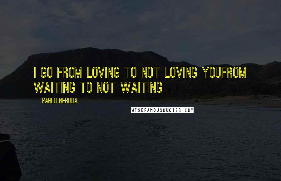 Pablo Neruda Quotes: I go from loving to not loving youFrom waiting to not waiting