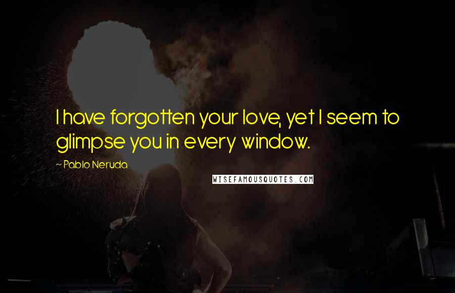 Pablo Neruda Quotes: I have forgotten your love, yet I seem to glimpse you in every window.