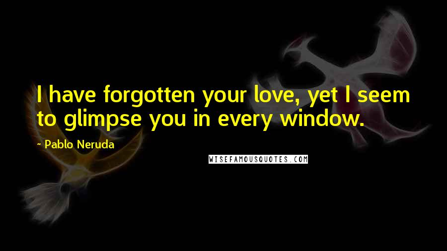 Pablo Neruda Quotes: I have forgotten your love, yet I seem to glimpse you in every window.