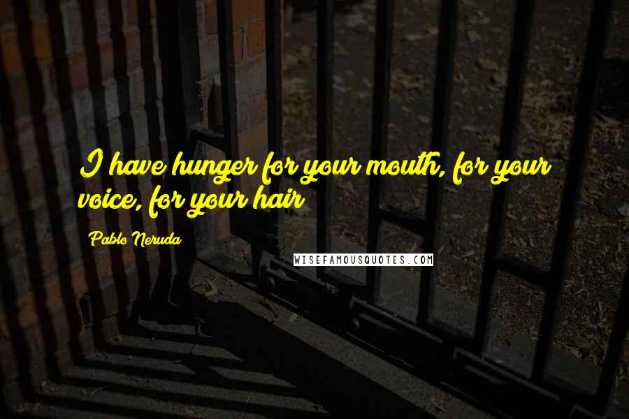 Pablo Neruda Quotes: I have hunger for your mouth, for your voice, for your hair